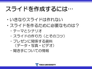 スライドを作成するには…
•いきなりスライドは作れない
•スライドを作るために必要なものは？
– テーマとシナリオ
– スライドの作り方（とそのコツ）
– プレゼンに関係する資料
（データ・写真・ビデオ）
– 聞き手についての情報
 
