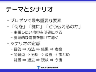 テーマとシナリオ
•プレゼンで最も重要な要素
•「何を」「誰に」「どう伝えるのか」
– 主張したい内容を明確にする
– 論理的な道筋を描いて導く
•シナリオの定番
– 目的 ⇒ 方法 ⇒ 結果 ⇒ 考察
– 問題点 ⇒ 分析 ⇒ 改善 ⇒ まとめ
– 背景 ⇒ 過去 ⇒ 現状 ⇒ 今後
 