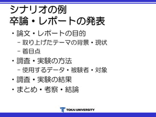 シナリオの例
卒論・レポートの発表
•論文・レポートの目的
– 取り上げたテーマの背景・現状
– 着目点
•調査・実験の方法
– 使用するデータ・被験者・対象
•調査・実験の結果
•まとめ・考察・結論
 