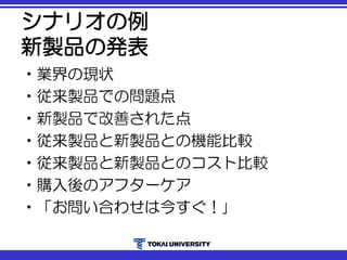 シナリオの例
新製品の発表
•業界の現状
•従来製品での問題点
•新製品で改善された点
•従来製品と新製品との機能比較
•従来製品と新製品とのコスト比較
•購入後のアフターケア
•「お問い合わせは今すぐ！｣
 