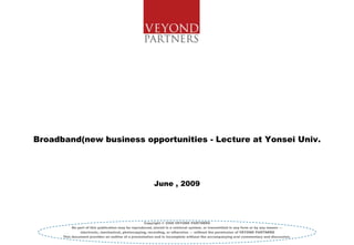 Broadband(new business opportunities - Lecture at Yonsei Univ.




                                                        June , 2009




                                                     Copyright © 2008 VEYOND PARTNERS
           No part of this publication may be reproduced, stored in a retrieval system, or transmitted in any form or by any means —
               electronic, mechanical, photocopying, recording, or otherwise — without the permission of VEYOND PARTNERS
      This document provides an outline of a presentation and is incomplete without the accompanying oral commentary and discussion .
 