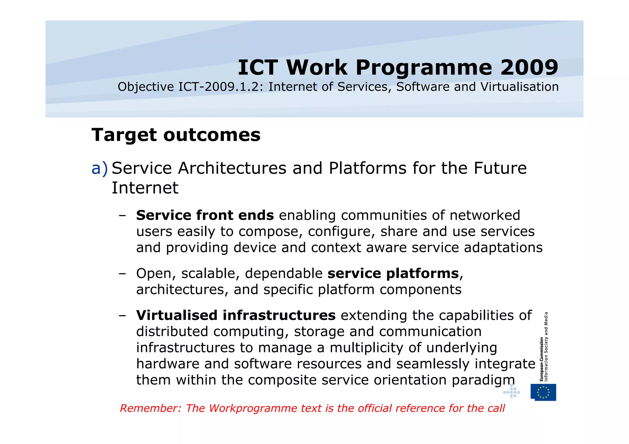 ICT Work Programme 2009 Objective ICT-2009.1.2: Internet of Services, Software and Virtualisation Target outcomes Service Architectures and Platforms for the Future Internet Service front ends  enabling communities of networked users easily to compose, configure, share and use services and providing device and context aware service adaptations Open, scalable, dependable  service platforms , architectures, and specific platform components Virtualised infrastructures  extending the capabilities of distributed computing, storage and communication infrastructures to manage a multiplicity of underlying hardware and software resources and seamlessly integrate them within the composite service orientation paradigm Remember: The Workprogramme text is the official reference for the call 
