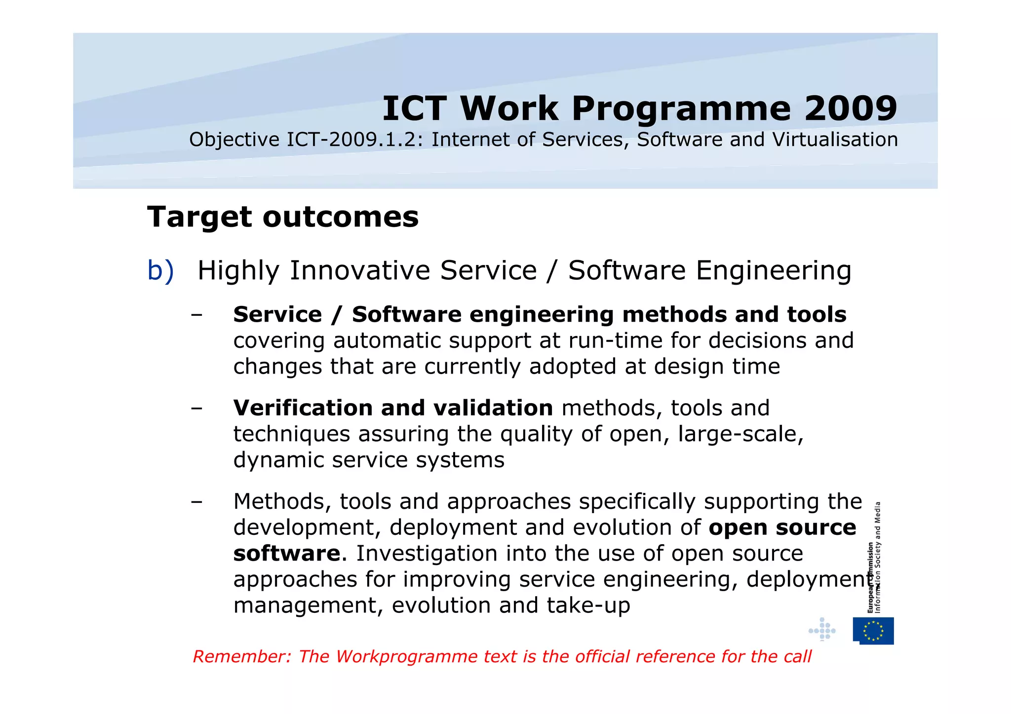 ICT Work Programme 2009 Objective ICT-2009.1.2: Internet of Services, Software and Virtualisation Target outcomes Highly Innovative Service / Software Engineering Service / Software engineering methods and tools  covering automatic support at run-time for decisions and changes that are currently adopted at design time Verification and validation  methods, tools and techniques assuring the quality of open, large-scale, dynamic service systems Methods, tools and approaches specifically supporting the development, deployment and evolution of  open source software . Investigation into the use of open source approaches for improving service engineering, deployment, management, evolution and take-up Remember: The Workprogramme text is the official reference for the call 