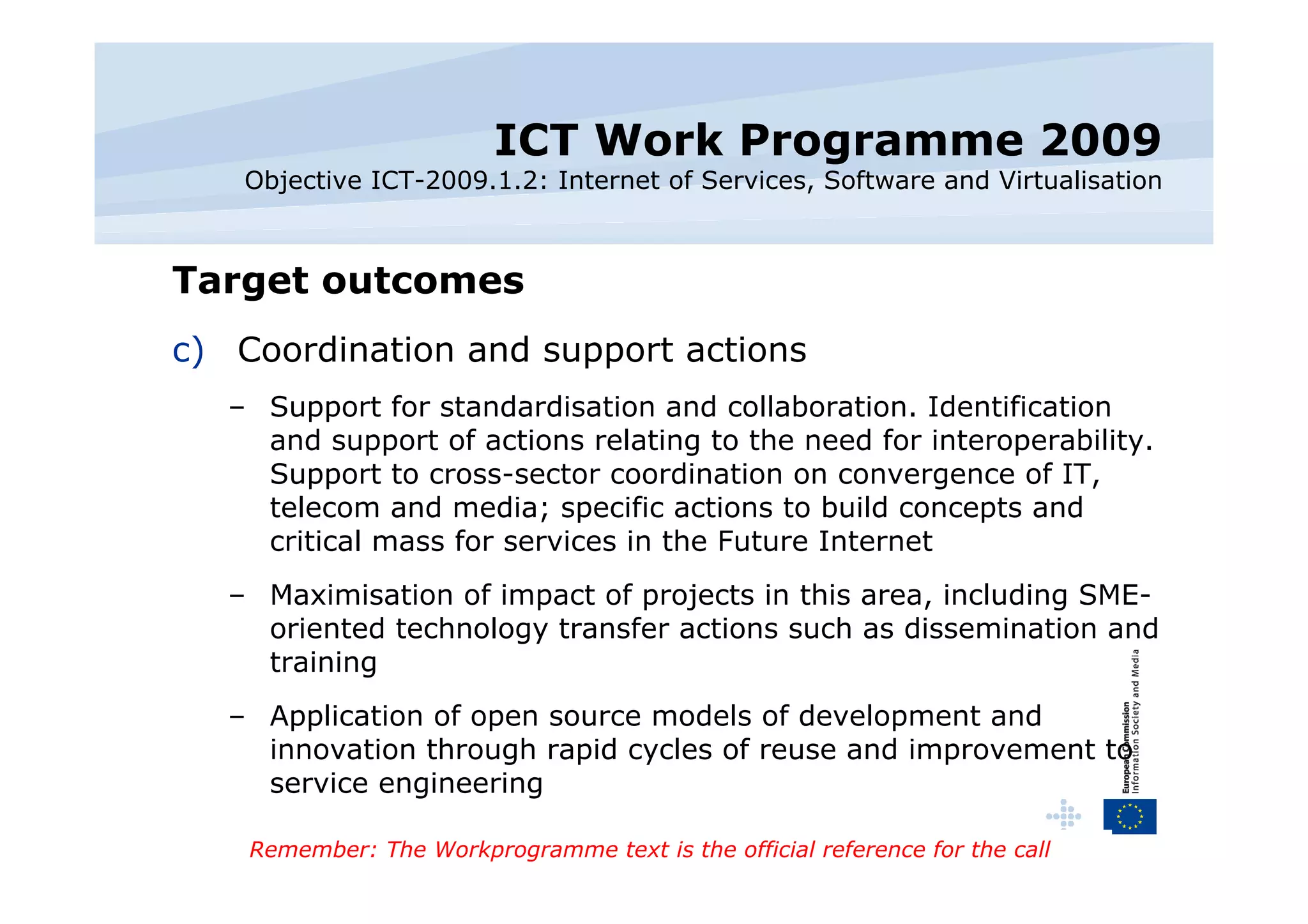 ICT Work Programme 2009 Objective ICT-2009.1.2: Internet of Services, Software and Virtualisation Target outcomes Coordination and support actions Support for standardisation and collaboration. Identification and support of actions relating to the need for interoperability. Support to cross-sector coordination on convergence of IT, telecom and media; specific actions to build concepts and critical mass for services in the Future Internet Maximisation of impact of projects in this area, including SME-oriented technology transfer actions such as dissemination and training Application of open source models of development and innovation through rapid cycles of reuse and improvement to service engineering Remember: The Workprogramme text is the official reference for the call 