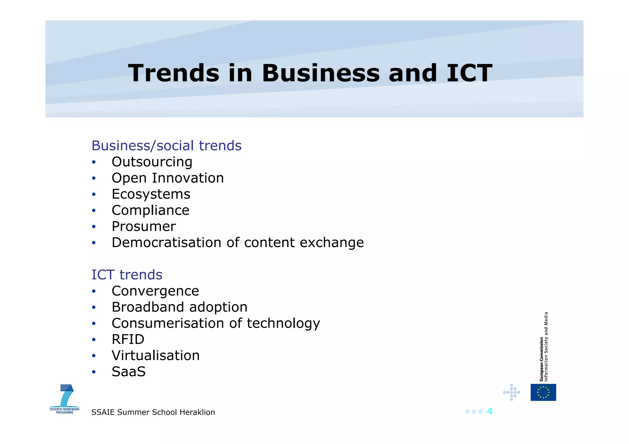 Trends in Business and ICT Business/social trends Outsourcing Open Innovation Ecosystems Compliance Prosumer Democratisation of content exchange ICT trends Convergence Broadband adoption Consumerisation of technology RFID Virtualisation SaaS 
