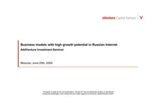 Business models with high growth potential in Russian Internet
AddVenture Investment Seminar



Moscow, June 25th, 2009




               This report is solely for the oral presentation. No part of it may be distributed, quoted, or reproduced
               outside the presentation room without the prior written approval of eVenture Capital Partners GmbH.
 