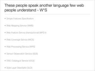 These people speak another language few web
people understand - W*S

• Simple Features Speciﬁcation


• Web Mapping Service (WMS)


• Web Feature Service (transactional) (WFS-t)


• Web Coverage Service (WCS)


• Web Processing Service (WPS)


• Sensor Observation Service (SOS)


• OGC Catalogue Service (OCS)


• Style Layer Descriptor (SLD)
 