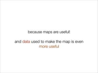 because maps are useful!

and data used to make the map is even
             more useful
 