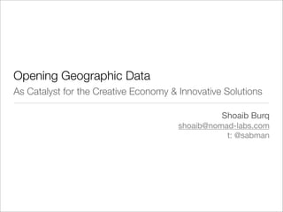 Opening Geographic Data
As Catalyst for the Creative Economy & Innovative Solutions

                                                 Shoaib Burq
                                       shoaib@nomad-labs.com
                                                  t: @sabman
 
