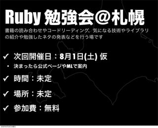 Ruby 勉強会＠札幌
✓ 次回開催日：8月1日(土) 仮
• 決まったら公式ページやMLで案内
✓ 時間：未定
✓ 場所：未定
✓ 参加費：無料
書籍の読み合わせやコードリーディング、気になる技術やライブラリ
の紹介や勉強したネタの発表などを行う場です
2009年6月26日金曜日
 