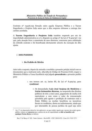 Ministério Público do Estado de Pernambuco
                      Promotoria de Justiça de Defesa da Cidadania da Capital



Contrato nº 04306.025 firmado entre aquela Empresa Pública e a Tacom
Engenharia e Projetos Ltda antes que a dita empresa efetuasse a entrega dos
cartões acordada.

A Tacom Engenharia e Projetos Ltda também responde por ato de
improbidade administrativa ex vi o disposto no artigo 3º da Lei nº 8.429/929, vez
que, pela atuação livre e consciente de seus diretores, concorreu para celebração
do referido contrato e foi beneficiada diretamente através da execução do dito
ajuste.




     2. DOS PEDIDOS


             1. Do Pedido de Mérito


Ante todo o exposto, depois de autuada e recebida a presente petição inicial com os
documentos que a instruem (arts. 282/283 do Código de Processo Civil), requer o
Ministério Público a Vossa Excelência seja julgada procedente o presente pedido
para:

                      i. nos termos art. 12, inciso III, da Lei nº 8.429/92, para
                         condenar:

                              1. Os demandados Luiz José Inojosa de Medeiros e
                                 Lúcia Guimarães Recena, na suspensão dos direitos
                                 políticos de três a cinco anos, pagamento de multa civil
                                 equivalente a cem vezes o valor da remuneração
                                 percebida pelo agente e proibição de contratar com o
                                 Poder Público ou receber benefícios ou incentivos
                                 fiscais ou creditícios, direta ou indiretamente, ainda que
                                 por intermédio de pessoa jurídica da qual seja sócio
9
    Art. 3º. As disposições desta Lei são aplicáveis, no que couber, àquele que, mesmo não sendo agente
    público, induza ou concorra para a prática do ato de improbidade ou dele se beneficie sob
    qualquer forma direta ou indireta.

      Rua 1º de Março nº 100 – Santo Antonio – Recife/PE – CEP: 50010-070 – Fone (81) 3182-7273
                                               11 de 13
 