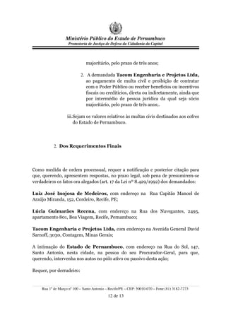 Ministério Público do Estado de Pernambuco
                    Promotoria de Justiça de Defesa da Cidadania da Capital



                              majoritário, pelo prazo de três anos;

                           2. A demandada Tacom Engenharia e Projetos Ltda,
                              ao pagamento de multa civil e proibição de contratar
                              com o Poder Público ou receber benefícios ou incentivos
                              fiscais ou creditícios, direta ou indiretamente, ainda que
                              por intermédio de pessoa jurídica da qual seja sócio
                              majoritário, pelo prazo de três anos;.

                   iii.Sejam os valores relativos às multas civis destinados aos cofres
                       do Estado de Pernambuco.




           2. Dos Requerimentos Finais




Como medida de ordem processual, requer a notificação e posterior citação para
que, querendo, apresentem respostas, no prazo legal, sob pena de presumirem-se
verdadeiros os fatos ora alegados (art. 17 da Lei nº 8.429/1992) dos demandados:

Luiz José Inojosa de Medeiros, com endereço na Rua Capitão Manoel de
Araújo Miranda, 152, Cordeiro, Recife, PE;

Lúcia Guimarães Recena, com endereço na Rua dos Navegantes, 2495,
apartamento 801, Boa Viagem, Recife, Pernambuco;

Tacom Engenharia e Projetos Ltda, com endereço na Avenida General David
Sarnoff, 3030, Contagem, Minas Gerais;

A intimação do Estado de Pernambuco, com endereço na Rua do Sol, 147,
Santo Antonio, nesta cidade, na pessoa do seu Procurador-Geral, para que,
querendo, intervenha nos autos no pólo ativo ou passivo desta ação;

Requer, por derradeiro:


    Rua 1º de Março nº 100 – Santo Antonio – Recife/PE – CEP: 50010-070 – Fone (81) 3182-7273
                                            12 de 13
 