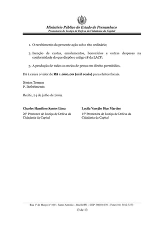 Ministério Público do Estado de Pernambuco
                     Promotoria de Justiça de Defesa da Cidadania da Capital



    1. O recebimento da presente ação sob o rito ordinário;

    2. Isenção de custas, emolumentos, honorários e outras despesas na
       conformidade do que dispõe o artigo 18 da LACP;

    3. A produção de todos os meios de prova em direito permitidos.

Dá à causa o valor de R$ 1.000,00 (mil reais) para efeitos fiscais.

Nestes Termos
P. Deferimento

Recife, 24 de julho de 2009.



Charles Hamilton Santos Lima                     Lucila Varejão Dias Martins
26º Promotor de Justiça de Defesa da             15ª Promotora de Justiça de Defesa da
Cidadania da Capital                             Cidadania da Capital




     Rua 1º de Março nº 100 – Santo Antonio – Recife/PE – CEP: 50010-070 – Fone (81) 3182-7273
                                             13 de 13
 