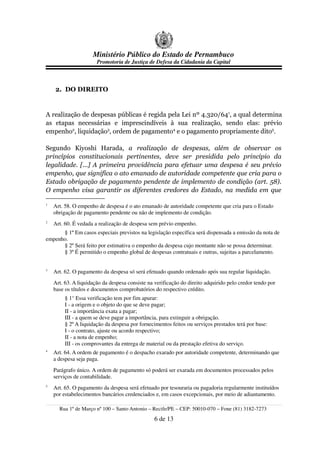 Ministério Público do Estado de Pernambuco
                       Promotoria de Justiça de Defesa da Cidadania da Capital



    2. DO DIREITO


A realização de despesas públicas é regida pela Lei nº 4.320/641, a qual determina
as etapas necessárias e imprescindíveis à sua realização, sendo elas: prévio
empenho2, liquidação3, ordem de pagamento4 e o pagamento propriamente dito5.

Segundo Kiyoshi Harada, a realização de despesas, além de observar os
princípios constitucionais pertinentes, deve ser presidida pelo princípio da
legalidade. [...] A primeira providência para efetuar uma despesa é seu prévio
empenho, que significa o ato emanado de autoridade competente que cria para o
Estado obrigação de pagamento pendente de implemento de condição (art. 58).
O empenho visa garantir os diferentes credores do Estado, na medida em que

1
    Art. 58. O empenho de despesa é o ato emanado de autoridade competente que cria para o Estado
    obrigação de pagamento pendente ou não de implemento de condição.
2
    Art. 60. É vedada a realização de despesa sem prévio empenho.
      § 1º Em casos especiais previstos na legislação específica será dispensada a emissão da nota de
empenho.
      § 2º Será feito por estimativa o empenho da despesa cujo montante não se possa determinar.
      § 3º É permitido o empenho global de despesas contratuais e outras, sujeitas a parcelamento.


3
    Art. 62. O pagamento da despesa só será efetuado quando ordenado após sua regular liquidação.
    Art. 63. A liquidação da despesa consiste na verificação do direito adquirido pelo credor tendo por
    base os títulos e documentos comprobatórios do respectivo crédito.
         § 1° Essa verificação tem por fim apurar:
         I - a origem e o objeto do que se deve pagar;
         II - a importância exata a pagar;
         III - a quem se deve pagar a importância, para extinguir a obrigação.
         § 2º A liquidação da despesa por fornecimentos feitos ou serviços prestados terá por base:
         I - o contrato, ajuste ou acordo respectivo;
         II - a nota de empenho;
         III - os comprovantes da entrega de material ou da prestação efetiva do serviço.
4
    Art. 64. A ordem de pagamento é o despacho exarado por autoridade competente, determinando que
    a despesa seja paga.
    Parágrafo único. A ordem de pagamento só poderá ser exarada em documentos processados pelos
    serviços de contabilidade.
5
    Art. 65. O pagamento da despesa será efetuado por tesouraria ou pagadoria regularmente instituídos
    por estabelecimentos bancários credenciados e, em casos excepcionais, por meio de adiantamento.

      Rua 1º de Março nº 100 – Santo Antonio – Recife/PE – CEP: 50010-070 – Fone (81) 3182-7273
                                                 6 de 13
 