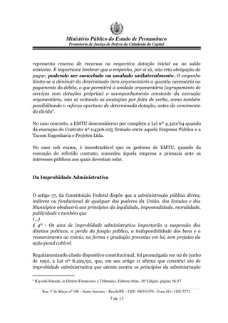 Ministério Público do Estado de Pernambuco
                         Promotoria de Justiça de Defesa da Cidadania da Capital



representa reserva de recursos na respectiva dotação inicial ou no saldo
existente. É importante lembrar que o empenho, por si só, não cria obrigação de
pagar, podendo ser cancelado ou anulado unilateralmente. O empenho
limita-se a diminuir do determinado item orçamentário a quantia necessária ao
pagamento do débito, o que permitirá à unidade orçamentária (agrupamento de
serviços com dotações próprias) o acompanhamento constante da execução
orçamentária, não só evitando as anulações por falta de verba, como também
possibilitando o reforço oportuno de determinada dotação, antes do vencimento
da dívida6.

No caso concreto, a EMTU desconsiderou por completo a Lei nº 4.320/64 quando
da execução do Contrato nº 04306.025 firmado entre aquela Empresa Pública e a
Tacom Engenharia e Projetos Ltda.

No caso sob exame, é incontrastável que os gestores de EMTU, quando da
execução do referido contrato, concedeu àquela empresa a primazia ante os
interesses públicos aos quais deveriam zelar.


Da Improbidade Administrativa


O artigo 37, da Constituição Federal dispõe que a administração pública direta,
indireta ou fundacional de qualquer dos poderes da União, dos Estados e dos
Municípios obedecerá aos princípios da legalidade, impessoalidade, moralidade,
publicidade e também que
(...)
§ 4º - Os atos de improbidade administrativa importarão a suspensão dos
direitos políticos, a perda da função pública, a indisponibilidade dos bens e o
ressarcimento ao erário, na forma e gradação previstas em lei, sem prejuízo da
ação penal cabível.

Regulamentando citado dispositivo constitucional, foi promulgada em 02 de junho
de 1992, a Lei nº 8.429/92, que, em seu artigo 11 afirma que constitui ato de
improbidade administrativa que atenta contra os princípios da administração

6
    Kiyoshi Harada, in Direito Financeiro e Tributário, Editora Atlas, 16ª Edição, página 56-57

        Rua 1º de Março nº 100 – Santo Antonio – Recife/PE – CEP: 50010-070 – Fone (81) 3182-7273
                                                  7 de 13
 