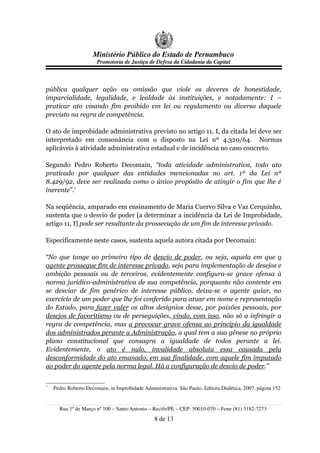 Ministério Público do Estado de Pernambuco
                       Promotoria de Justiça de Defesa da Cidadania da Capital



pública qualquer ação ou omissão que viole os deveres de honestidade,
imparcialidade, legalidade, e lealdade às instituições, e notadamente: I –
praticar ato visando fim proibido em lei ou regulamento ou diverso daquele
previsto na regra de competência.

O ato de improbidade administrativa previsto no artigo 11, I, da citada lei deve ser
interpretado em consonância com o disposto na Lei nº 4.320/64. Normas
aplicáveis à atividade administrativa estadual e de incidência no caso concreto.

Segundo Pedro Roberto Decomain, “toda atividade administrativa, todo ato
praticado por qualquer das entidades mencionadas no art. 1º da Lei nº
8.429/92, deve ser realizada como o único propósito de atingir o fim que lhe é
inerente”.7

Na seqüência, amparado em ensinamento de Maria Cuervo Silva e Vaz Cerquinho,
sustenta que o desvio de poder [a determinar a incidência da Lei de Improbidade,
artigo 11, I] pode ser resultante da prossecução de um fim de interesse privado.

Especificamente neste casos, sustenta aquela autora citada por Decomain:

“No que tange ao primeiro tipo de desvio de poder, ou seja, aquela em que o
agente prossegue fim de interesse privado, seja para implementação de desejos e
ambição pessoais ou de terceiros, evidentemente configura-se grave ofensa à
norma jurídico-administrativa de sua competência, porquanto não contente em
se desviar de fim genérico de interesse público, deixa-se o agente guiar, no
exercício de um poder que lhe foi conferido para atuar em nome e representação
do Estado, para fazer valer os altos desígnios desse, por paixões pessoais, por
desejos de favoritismo ou de perseguições, vindo, com isso, não só a infringir a
regra de competência, mas a provocar grave ofensa ao princípio da igualdade
dos administrados perante a Administração, a qual tem a sua gênese no próprio
plano constitucional que consagra a igualdade de todos perante a lei.
Evidentemente, o ato é nulo, invalidade absoluta essa causada pela
desconformidade do ato emanado, em sua finalidade, com aquele fim imputado
ao poder do agente pela norma legal. Há a configuração de desvio de poder.”


7
    Pedro Roberto Decomain, in Improbidade Administrativa. São Paulo, Editora Dialética, 2007, página 152


      Rua 1º de Março nº 100 – Santo Antonio – Recife/PE – CEP: 50010-070 – Fone (81) 3182-7273
                                                8 de 13
 