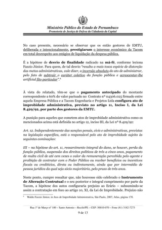 Ministério Público do Estado de Pernambuco
                       Promotoria de Justiça de Defesa da Cidadania da Capital



No caso presente, necessário se observar que os então gestores de EMTU,
deliberada e intencionalmente, prestigiaram o interesse econômico da Tacom
em total desrespeito aos estágios de liquidação da despesa pública.

É a hipótese de desvio de finalidade radicado na má-fé, conforme leciona
Fazzio Júnior. Para quem, de tal desvio “resulta a mais tosca espécie de distorção
das metas administrativas, vale dizer, a inversão absoluta do ato de administrar,
pelo fato de subtrair o caráter coletivo da função pública e acrescentar-lhe
artificial fito particular”.8.


À vista do relatado, têm-se que o pagamento antecipado do montante
correspondente a 60% do valor pactuado no Contrato nº 04306.025 firmado entre
aquela Empresa Pública e a Tacom Engenharia e Projetos Ltda configura ato de
improbidade administrativa, previsto no artigo 11, Inciso I, da Lei
8.429/92, por parte dos gestores da EMTU.

A punição para aqueles que cometem atos de improbidade administrativa como os
mencionados acima está definida no artigo 12, inciso III, da Lei nº 8.429/92:

Art. 12. Independentemente das sanções penais, civis e administrativas, previstas
na legislação específica, está o responsável pelo ato de improbidade sujeito às
seguintes cominações:

III – na hipótese do art. 11, ressarcimento integral do dano, se houver, perda da
função pública, suspensão dos direitos políticos de três a cinco anos, pagamento
de multa civil de até cem vezes o valor da remuneração percebida pelo agente e
proibição de contratar com o Poder Público ou receber benefícios ou incentivos
fiscais ou creditícios, direta ou indiretamente, ainda que por intermédio de
pessoa jurídica da qual seja sócio majoritário, pelo prazo de três anos.

Neste ponto, cumpre ressaltar que, não houvesse sido celebrado o Instrumento
de Alteração Contratual e o seu posterior e integral cumprimento por parte da
Tacom, a hipótese dos autos configuraria prejuízo ao Erário – subsumindo-se
assim a contratação em foco ao artigo 10, XI, da Lei de Improbidade. Prejuízo não
8
    Waldo Fazzio Júnior, in Atos de Improbidade Administrativa, São Paulo, 2007, Atlas, página 170.


      Rua 1º de Março nº 100 – Santo Antonio – Recife/PE – CEP: 50010-070 – Fone (81) 3182-7273
                                                 9 de 13
 