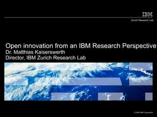 Zurich Research Lab




Open innovation from an IBM Research Perspective
Dr. Matthias Kaiserswerth
Director, IBM Zurich Research Lab




                                         © 2009 IBM Corporation
 