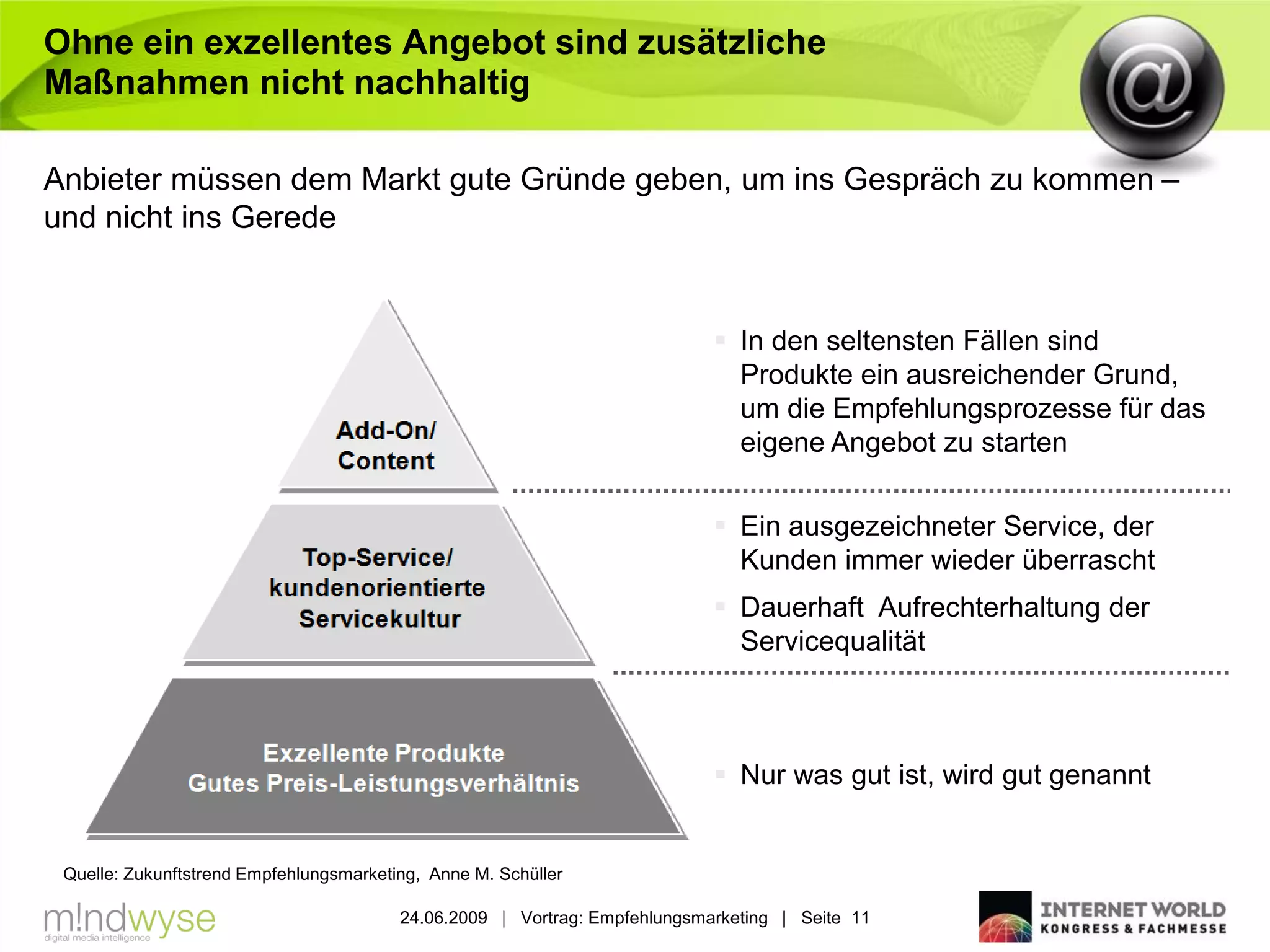 Ohne ein exzellentes Angebot sind zusätzliche
Maßnahmen nicht nachhaltig

Anbieter müssen dem Markt gute Gründe geben, um ins Gespräch zu kommen –
und nicht ins Gerede


                                                                             In den seltensten Fällen sind
                                                                              Produkte ein ausreichender Grund,
                                                                              um die Empfehlungsprozesse für das
                                                                              eigene Angebot zu starten

                                                                             Ein ausgezeichneter Service, der
                                                                              Kunden immer wieder überrascht
                                                                             Dauerhaft Aufrechterhaltung der
                                                                              Servicequalität



                                                                             Nur was gut ist, wird gut genannt


 Quelle: Zukunftstrend Empfehlungsmarketing, Anne M. Schüller

                                         24.06.2009 | Vortrag: Empfehlungsmarketing | Seite 11
 