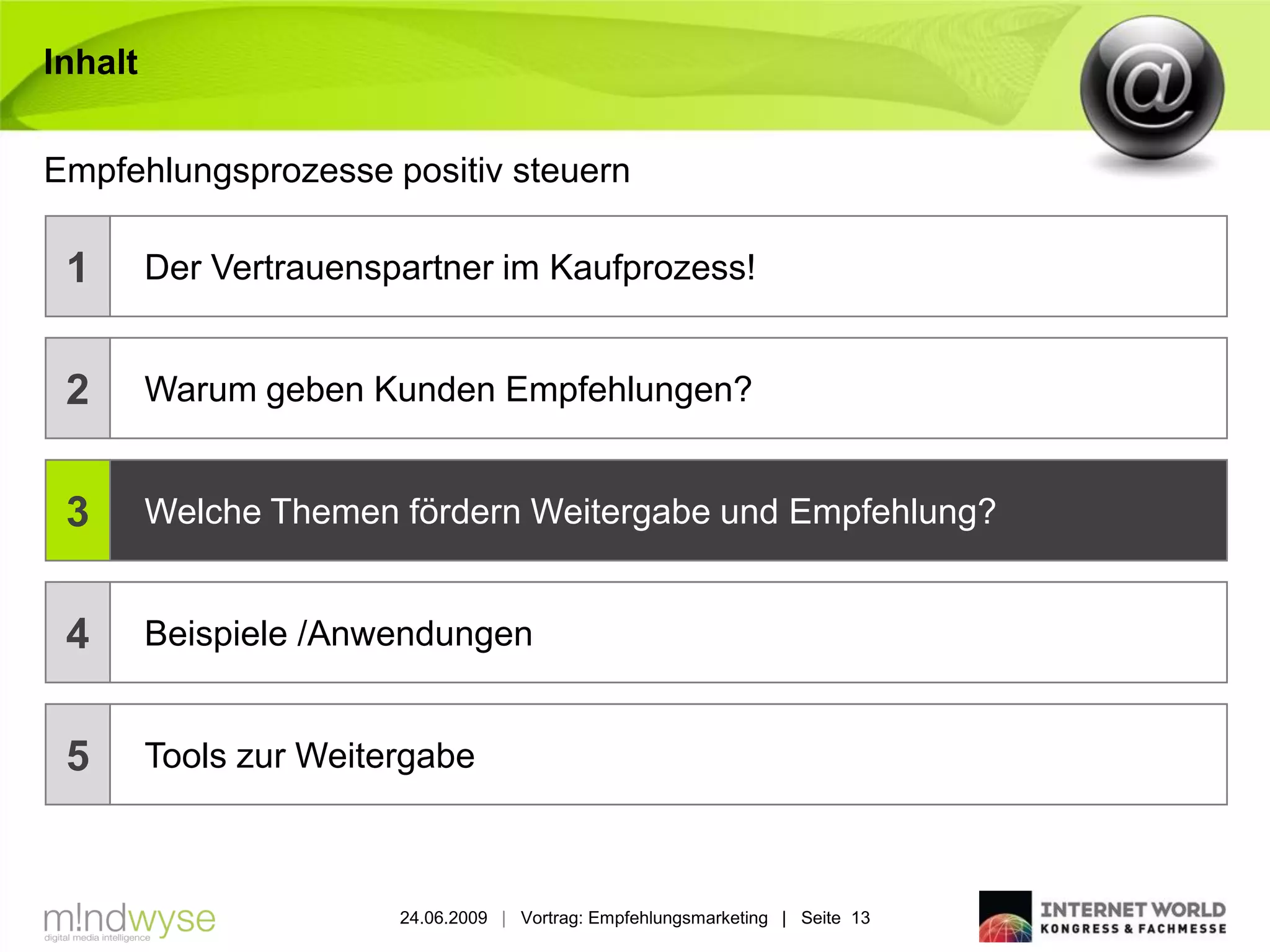 Inhalt


Empfehlungsprozesse positiv steuern

 1       Der Vertrauenspartner im Kaufprozess!


 2       Warum geben Kunden Empfehlungen?


 3       Welche Themen fördern Weitergabe und Empfehlung?


 4       Beispiele /Anwendungen


 5       Tools zur Weitergabe



                        24.06.2009 | Vortrag: Empfehlungsmarketing | Seite 13
 