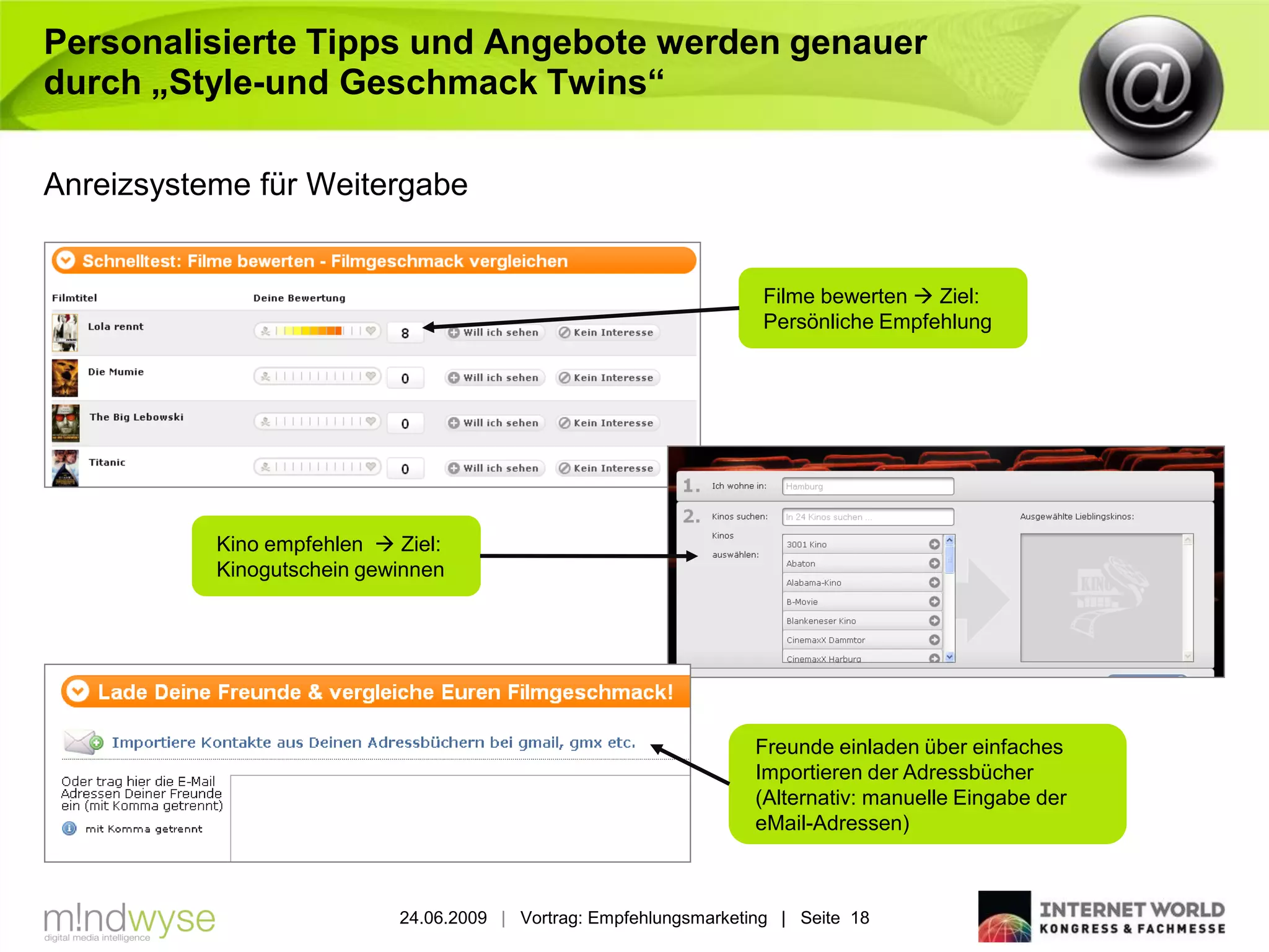 Personalisierte Tipps und Angebote werden genauer
durch „Style-und Geschmack Twins“

Anreizsysteme für Weitergabe


                                                                     Filme bewerten  Ziel:
                                                                     Persönliche Empfehlung




           Kino empfehlen  Ziel:
           Kinogutschein gewinnen




                                                                    Freunde einladen über einfaches
                                                                    Importieren der Adressbücher
                                                                    (Alternativ: manuelle Eingabe der
                                                                    eMail-Adressen)



                            24.06.2009 | Vortrag: Empfehlungsmarketing | Seite 18
 