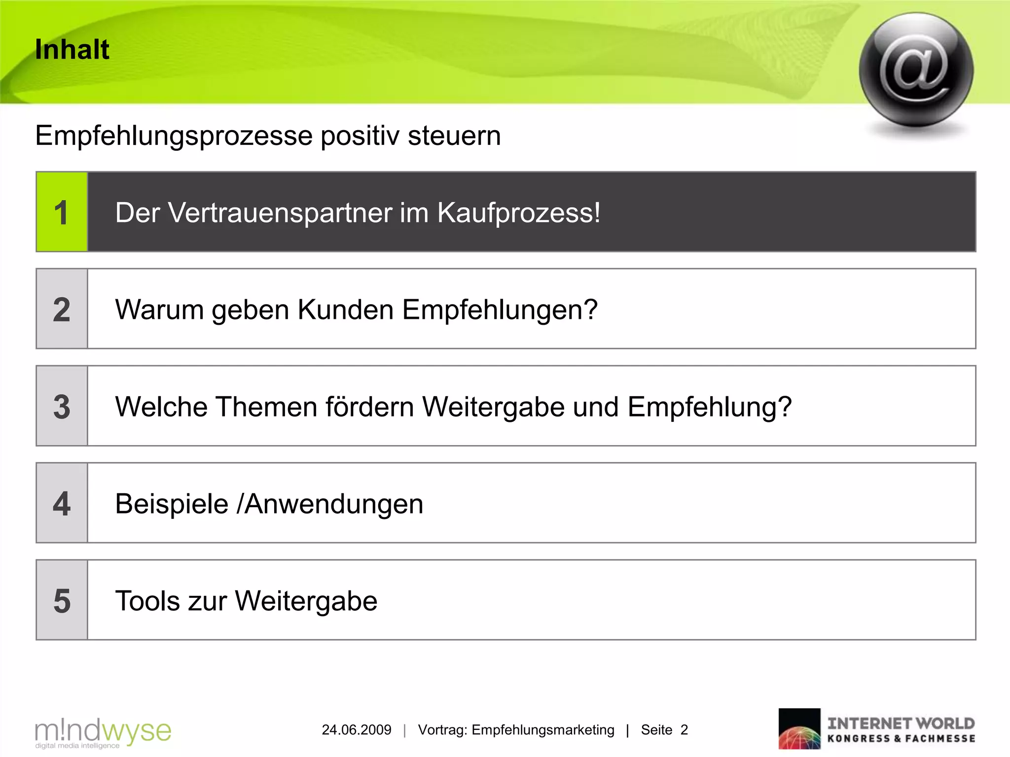 Inhalt


Empfehlungsprozesse positiv steuern

 1       Der Vertrauenspartner im Kaufprozess!


 2       Warum geben Kunden Empfehlungen?


 3       Welche Themen fördern Weitergabe und Empfehlung?


 4       Beispiele /Anwendungen


 5       Tools zur Weitergabe



                        24.06.2009 | Vortrag: Empfehlungsmarketing | Seite 2
 