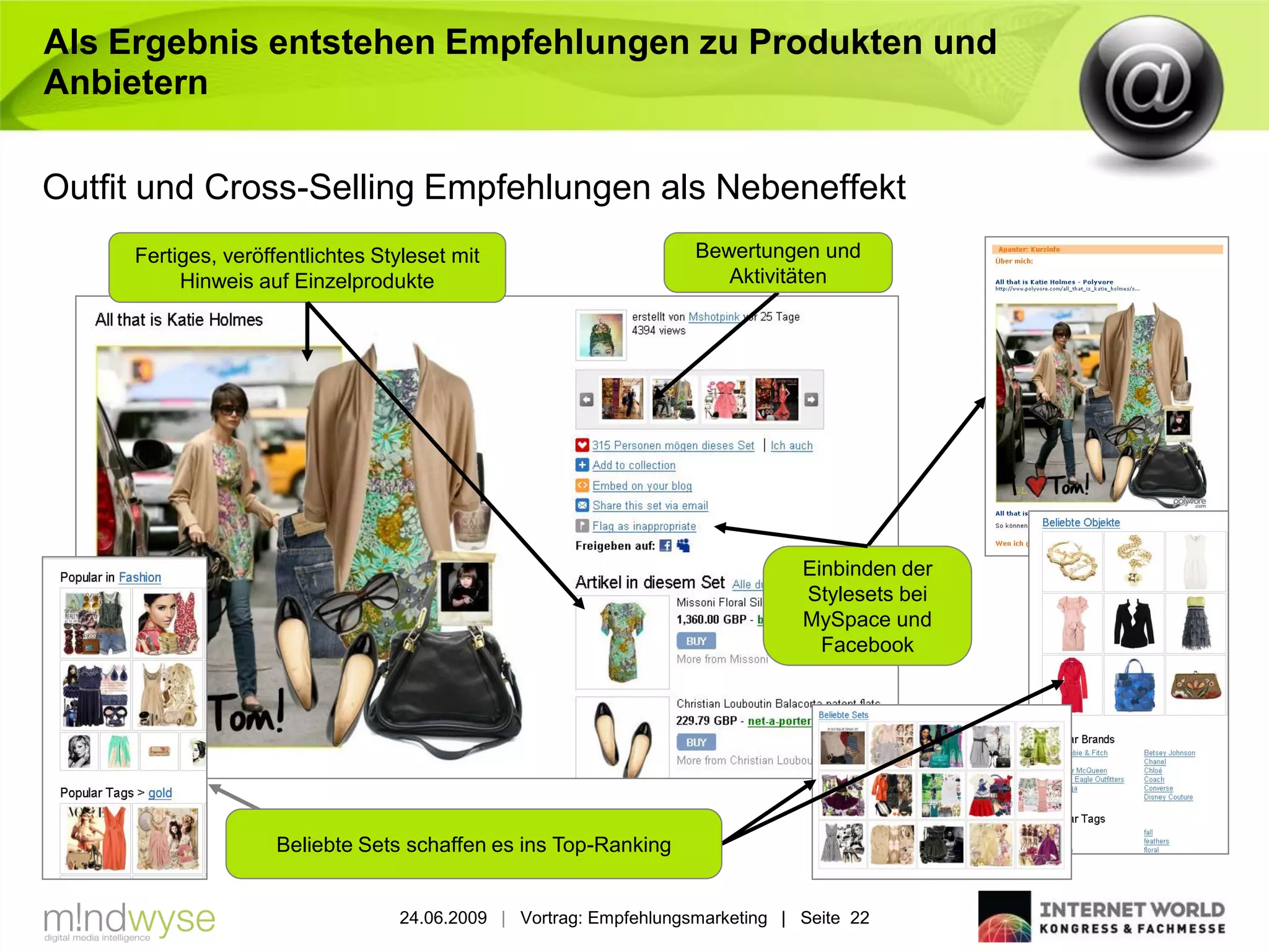 Als Ergebnis entstehen Empfehlungen zu Produkten und
Anbietern

Outfit und Cross-Selling Empfehlungen als Nebeneffekt
     Fertiges, veröffentlichtes Styleset mit                       Bewertungen und
          Hinweis auf Einzelprodukte                                  Aktivitäten




                                                                               Einbinden der
                                                                               Stylesets bei
                                                                               MySpace und
                                                                                 Facebook




                     Beliebte Sets schaffen es ins Top-Ranking


                                  24.06.2009 | Vortrag: Empfehlungsmarketing | Seite 22
 
