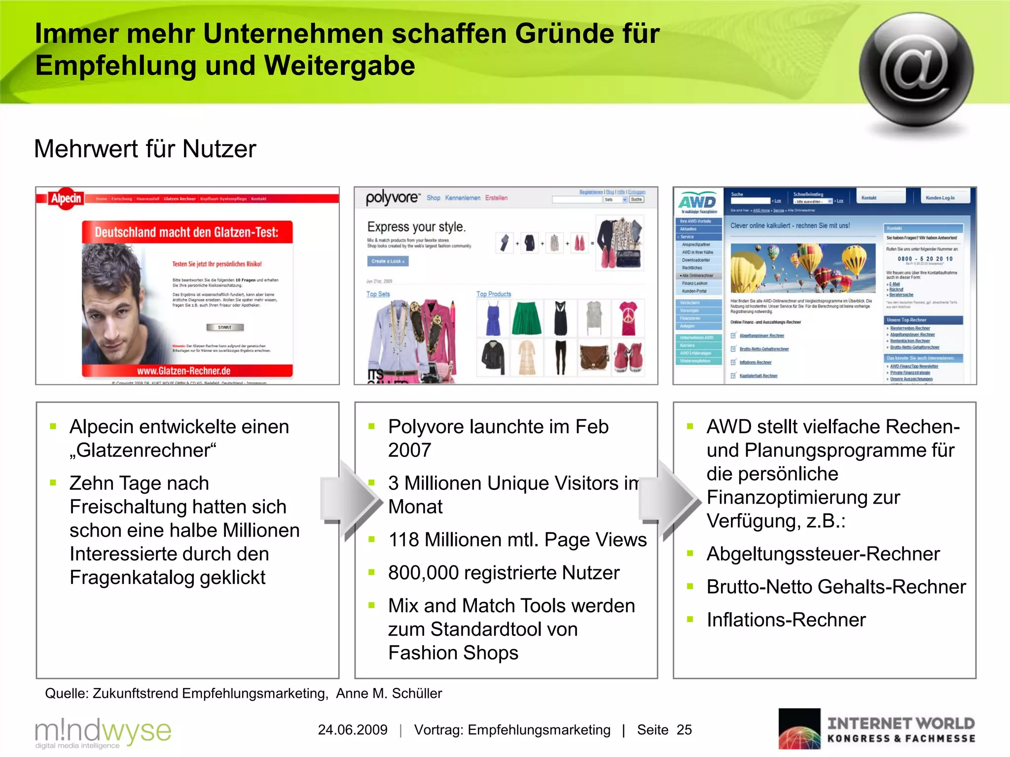 Immer mehr Unternehmen schaffen Gründe für
Empfehlung und Weitergabe

Mehrwert für Nutzer




  Alpecin entwickelte einen                     Polyvore launchte im Feb                    AWD stellt vielfache Rechen-
   „Glatzenrechner“                               2007                                         und Planungsprogramme für
  Zehn Tage nach                                3 Millionen Unique Visitors im               die persönliche
   Freischaltung hatten sich                      Monat                                        Finanzoptimierung zur
   schon eine halbe Millionen                                                                  Verfügung, z.B.:
                                                 118 Millionen mtl. Page Views
   Interessierte durch den                                                                    Abgeltungssteuer-Rechner
   Fragenkatalog geklickt                        800,000 registrierte Nutzer
                                                                                              Brutto-Netto Gehalts-Rechner
                                                 Mix and Match Tools werden
                                                  zum Standardtool von                        Inflations-Rechner
                                                  Fashion Shops
Quelle: Zukunftstrend Empfehlungsmarketing, Anne M. Schüller

                                         24.06.2009 | Vortrag: Empfehlungsmarketing | Seite 25
 