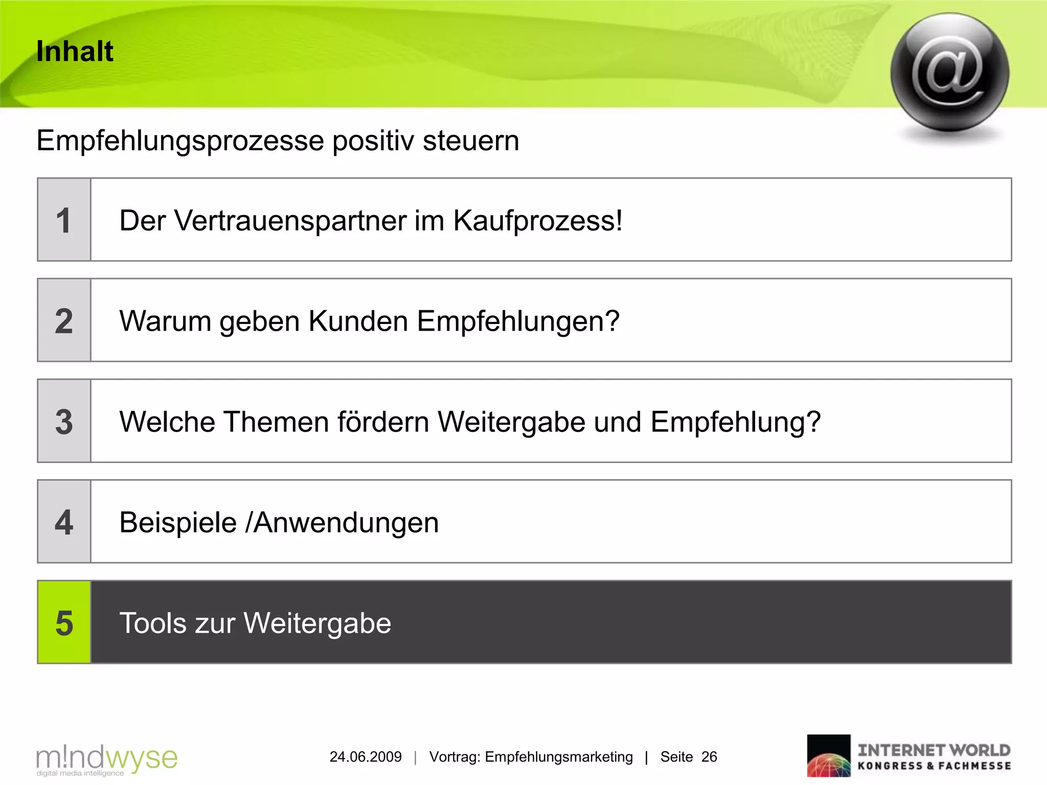 Inhalt


Empfehlungsprozesse positiv steuern

 1       Der Vertrauenspartner im Kaufprozess!


 2       Warum geben Kunden Empfehlungen?


 3       Welche Themen fördern Weitergabe und Empfehlung?


 4       Beispiele /Anwendungen


 5       Tools zur Weitergabe



                        24.06.2009 | Vortrag: Empfehlungsmarketing | Seite 26
 