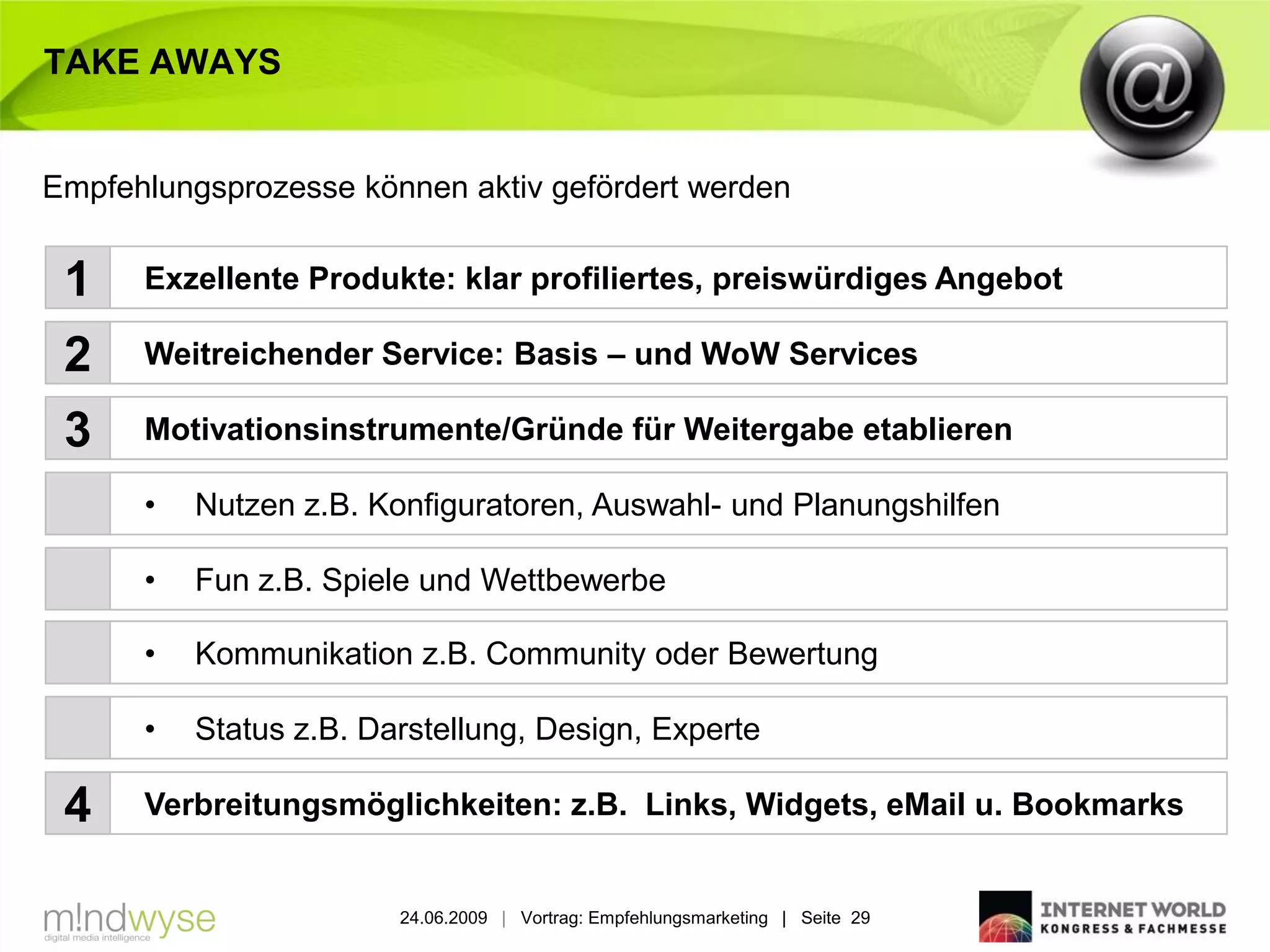 TAKE AWAYS


Empfehlungsprozesse können aktiv gefördert werden


 1    Exzellente Produkte: klar profiliertes, preiswürdiges Angebot

 2    Weitreichender Service: Basis – und WoW Services

 3    Motivationsinstrumente/Gründe für Weitergabe etablieren

      •   Nutzen z.B. Konfiguratoren, Auswahl- und Planungshilfen

      •   Fun z.B. Spiele und Wettbewerbe

      •   Kommunikation z.B. Community oder Bewertung

      •   Status z.B. Darstellung, Design, Experte

 4    Verbreitungsmöglichkeiten: z.B. Links, Widgets, eMail u. Bookmarks


                        24.06.2009 | Vortrag: Empfehlungsmarketing | Seite 29
 