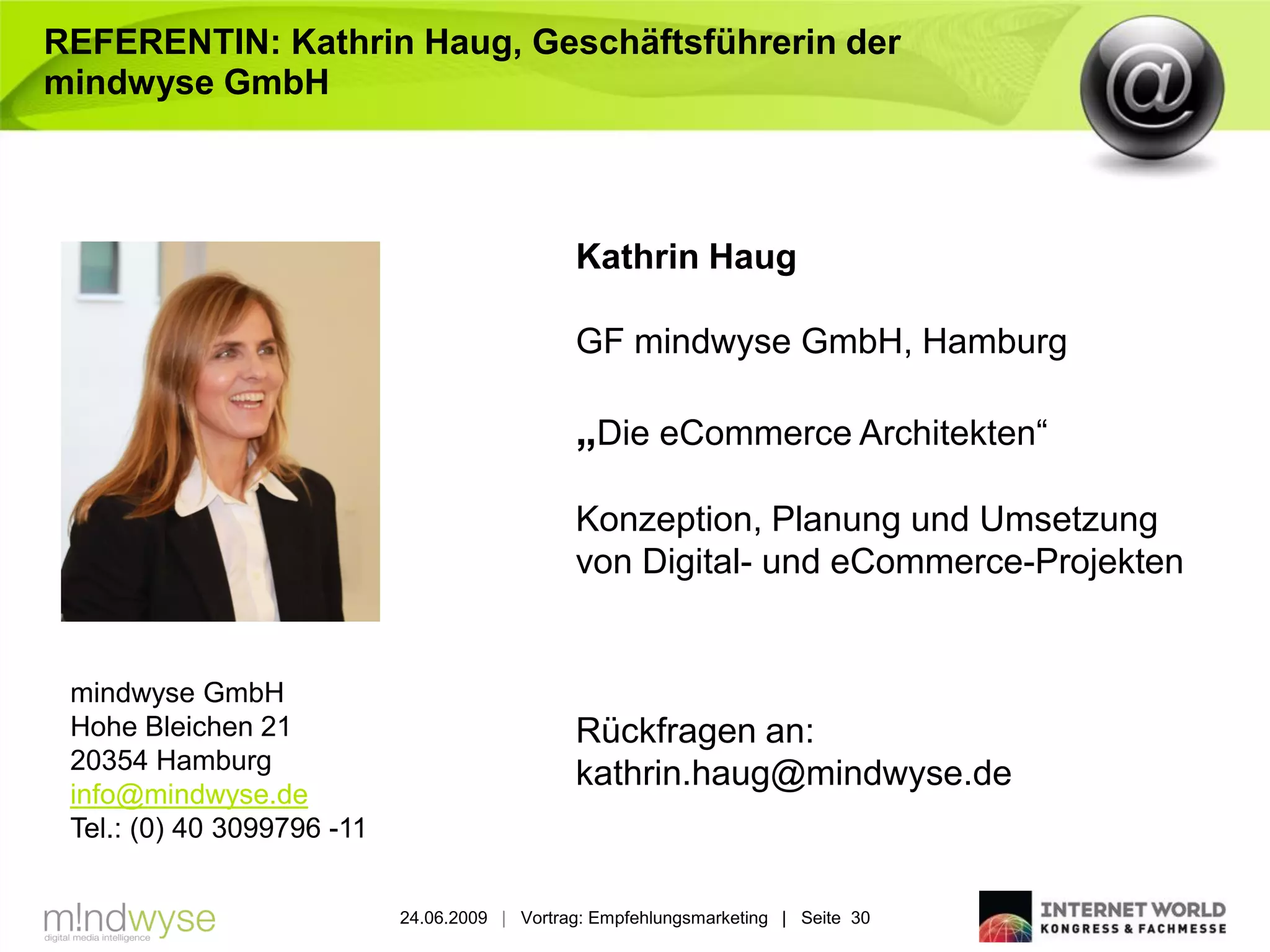 REFERENTIN: Kathrin Haug, Geschäftsführerin der
mindwyse GmbH



                                               Kathrin Haug

                                               GF mindwyse GmbH, Hamburg

                                               „Die eCommerce Architekten“

                                               Konzeption, Planung und Umsetzung
                                               von Digital- und eCommerce-Projekten


 mindwyse GmbH
 Hohe Bleichen 21                              Rückfragen an:
 20354 Hamburg
                                               kathrin.haug@mindwyse.de
 info@mindwyse.de
 Tel.: (0) 40 3099796 -11


                            24.06.2009 | Vortrag: Empfehlungsmarketing | Seite 30
 
