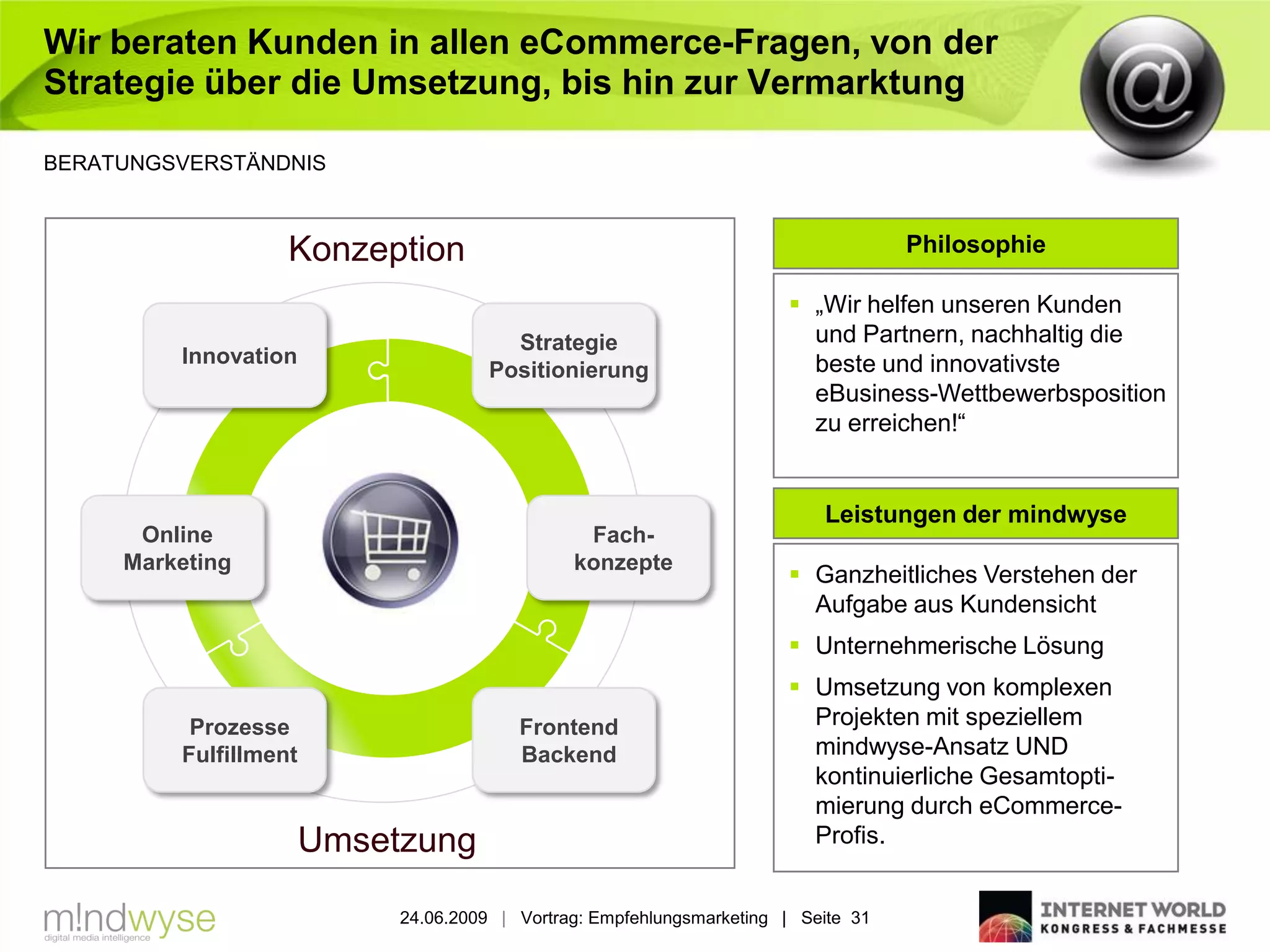 Wir beraten Kunden in allen eCommerce-Fragen, von der
Strategie über die Umsetzung, bis hin zur Vermarktung

BERATUNGSVERSTÄNDNIS



                   Konzeption                                                       Philosophie

                                                                        „Wir helfen unseren Kunden
                                        Strategie                        und Partnern, nachhaltig die
         Innovation                                                      beste und innovativste
                                      Positionierung
                                                                         eBusiness-Wettbewerbsposition
                                                                         zu erreichen!“


                                                                           Leistungen der mindwyse
      Online                                    Fach-
     Marketing                                 konzepte
                                                                        Ganzheitliches Verstehen der
                                                                         Aufgabe aus Kundensicht
                                                                        Unternehmerische Lösung
                                                                        Umsetzung von komplexen
          Prozesse                       Frontend                        Projekten mit speziellem
         Fulfillment                     Backend                         mindwyse-Ansatz UND
                                                                         kontinuierliche Gesamtopti-
                                                                         mierung durch eCommerce-
                       Umsetzung                                         Profis.


                            24.06.2009 | Vortrag: Empfehlungsmarketing | Seite 31
 