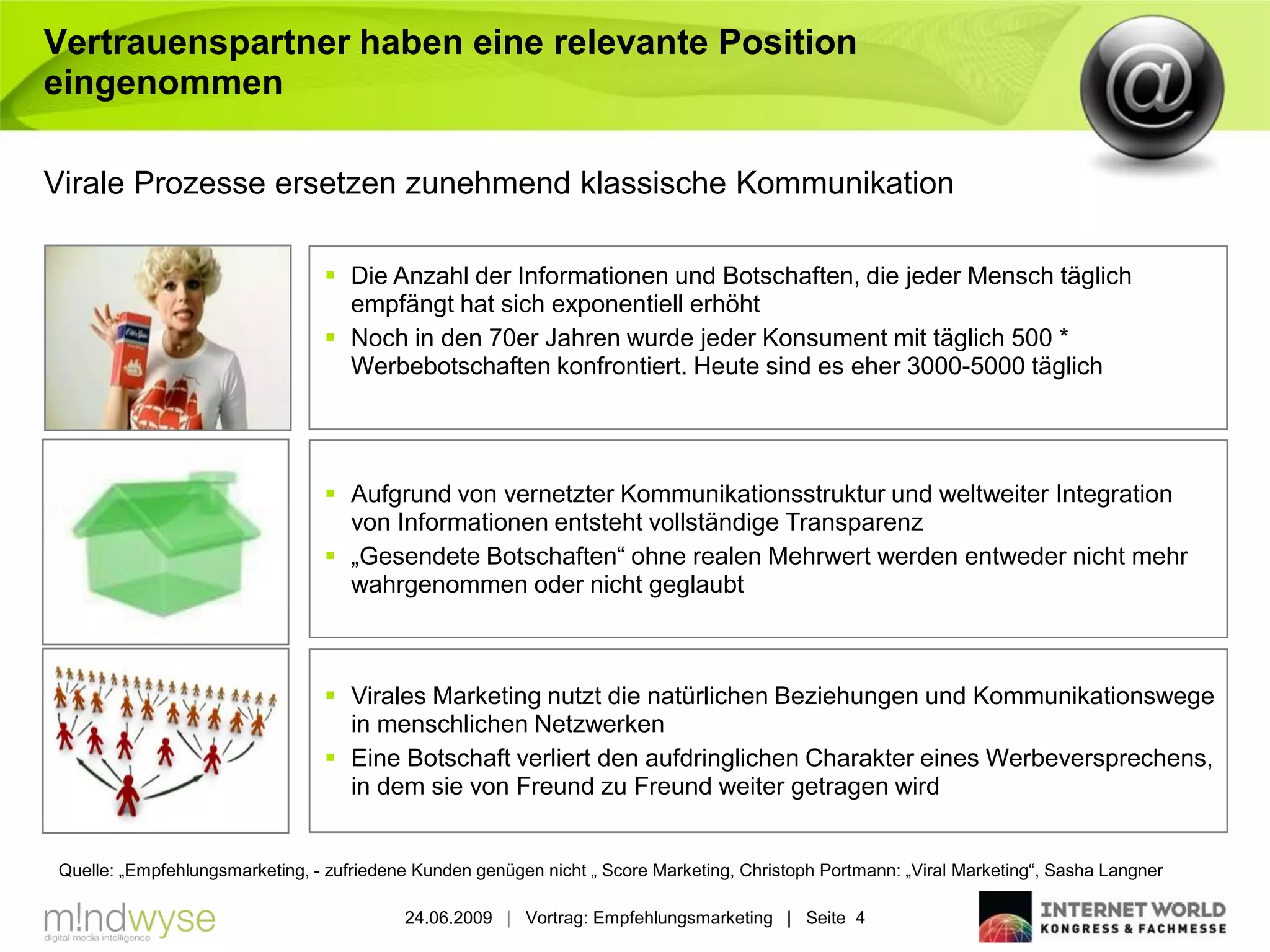 Vertrauenspartner haben eine relevante Position
eingenommen

Virale Prozesse ersetzen zunehmend klassische Kommunikation

                                 Die Anzahl der Informationen und Botschaften, die jeder Mensch täglich
                                  empfängt hat sich exponentiell erhöht
                                 Noch in den 70er Jahren wurde jeder Konsument mit täglich 500 *
                                  Werbebotschaften konfrontiert. Heute sind es eher 3000-5000 täglich




                                 Aufgrund von vernetzter Kommunikationsstruktur und weltweiter Integration
                                  von Informationen entsteht vollständige Transparenz
                                 „Gesendete Botschaften“ ohne realen Mehrwert werden entweder nicht mehr
                                  wahrgenommen oder nicht geglaubt



                                 Virales Marketing nutzt die natürlichen Beziehungen und Kommunikationswege
                                  in menschlichen Netzwerken
                                 Eine Botschaft verliert den aufdringlichen Charakter eines Werbeversprechens,
                                  in dem sie von Freund zu Freund weiter getragen wird


Quelle: „Empfehlungsmarketing, - zufriedene Kunden genügen nicht „ Score Marketing, Christoph Portmann: „Viral Marketing“, Sasha Langner

                                          24.06.2009 | Vortrag: Empfehlungsmarketing | Seite 4
 