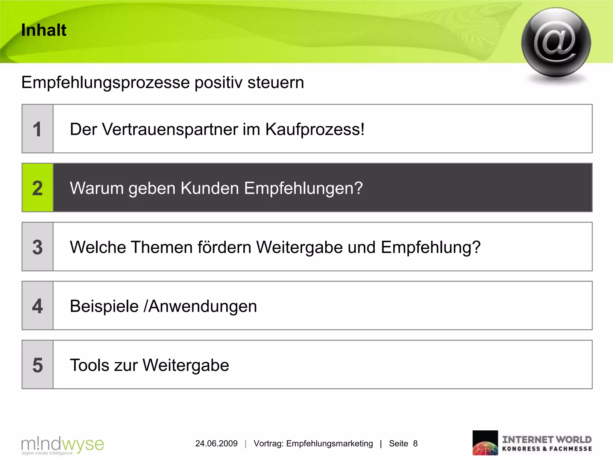 Inhalt


Empfehlungsprozesse positiv steuern

 1       Der Vertrauenspartner im Kaufprozess!


 2       Warum geben Kunden Empfehlungen?


 3       Welche Themen fördern Weitergabe und Empfehlung?


 4       Beispiele /Anwendungen


 5       Tools zur Weitergabe



                        24.06.2009 | Vortrag: Empfehlungsmarketing | Seite 8
 