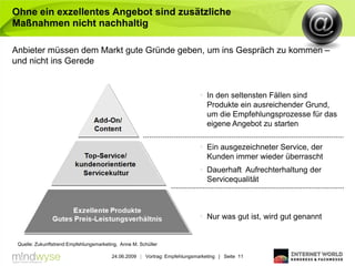 Ohne ein exzellentes Angebot sind zusätzliche
Maßnahmen nicht nachhaltig

Anbieter müssen dem Markt gute Gründe geben, um ins Gespräch zu kommen –
und nicht ins Gerede


                                                                             In den seltensten Fällen sind
                                                                              Produkte ein ausreichender Grund,
                                                                              um die Empfehlungsprozesse für das
                                                                              eigene Angebot zu starten

                                                                             Ein ausgezeichneter Service, der
                                                                              Kunden immer wieder überrascht
                                                                             Dauerhaft Aufrechterhaltung der
                                                                              Servicequalität



                                                                             Nur was gut ist, wird gut genannt


 Quelle: Zukunftstrend Empfehlungsmarketing, Anne M. Schüller

                                         24.06.2009 | Vortrag: Empfehlungsmarketing | Seite 11
 