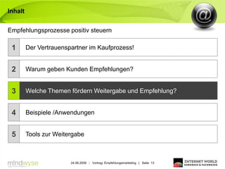 Inhalt


Empfehlungsprozesse positiv steuern

 1       Der Vertrauenspartner im Kaufprozess!


 2       Warum geben Kunden Empfehlungen?


 3       Welche Themen fördern Weitergabe und Empfehlung?


 4       Beispiele /Anwendungen


 5       Tools zur Weitergabe



                        24.06.2009 | Vortrag: Empfehlungsmarketing | Seite 13
 