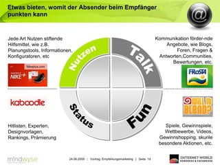 Etwas bieten, womit der Absender beim Empfänger
punkten kann


Jede Art Nutzen stiftende                                                          Kommunikation förder-nde
Hilfsmittel, wie z.B.                                                                  Angebote, wie Blogs,
Planungstools, Informationen,                                                              Foren, Fragen &
Konfiguratoren, etc                                                                 Antworten,Communities,
                                                                                         Bewertungen, etc.
        Nikeplus.com




Hitlisten, Experten,                                                                   Spiele, Gewinnspiele,
Designvorlagen,                                                                       Wettbewerbe, Videos,
Rankings, Prämierung                                                                Gewinnshopping, skurile
                                                                                    besondere Aktionen, etc.


                           24.06.2009 | Vortrag: Empfehlungsmarketing | Seite 14
 