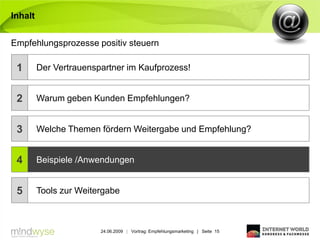 Inhalt


Empfehlungsprozesse positiv steuern

 1       Der Vertrauenspartner im Kaufprozess!


 2       Warum geben Kunden Empfehlungen?


 3       Welche Themen fördern Weitergabe und Empfehlung?


 4       Beispiele /Anwendungen


 5       Tools zur Weitergabe



                        24.06.2009 | Vortrag: Empfehlungsmarketing | Seite 15
 