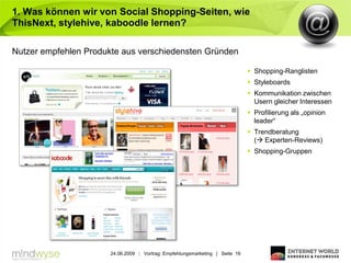 1. Was können wir von Social Shopping-Seiten, wie
ThisNext, stylehive, kaboodle lernen?

Nutzer empfehlen Produkte aus verschiedensten Gründen

                                                                                Shopping-Ranglisten
                                                                                Styleboards
                                                                                Kommunikation zwischen
                                                                                 Usern gleicher Interessen
                                                                                Profilierung als „opinion
                                                                                 leader“
                                                                                Trendberatung
                                                                                 ( Experten-Reviews)
                                                                                Shopping-Gruppen




                       24.06.2009 | Vortrag: Empfehlungsmarketing | Seite 16
 
