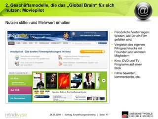 2. Geschäftsmodelle, die das „Global Brain“ für sich
nutzen: Moviepilot

Nutzen stiften und Mehrwert erhalten

                                                                                 Persönliche Vorhersagen:
                                                                                  Wissen, wie Dir ein Film
                                                                                  gefallen wird
                                                                                 Vergleich des eigenen
                                                                                  Filmgeschmacks mit
                                                                                  Freunden und anderen
                                                                                  Mitgliedern
                                                                                 Kino, DVD und TV
                                                                                  Programm auf einen
                                                                                  Blick
                                                                                 Filme bewerten,
                                                                                  kommentieren, etc.




                        24.06.2009 | Vortrag: Empfehlungsmarketing | Seite 17
 