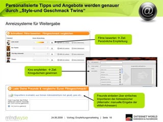 Personalisierte Tipps und Angebote werden genauer
durch „Style-und Geschmack Twins“

Anreizsysteme für Weitergabe


                                                                     Filme bewerten  Ziel:
                                                                     Persönliche Empfehlung




           Kino empfehlen  Ziel:
           Kinogutschein gewinnen




                                                                    Freunde einladen über einfaches
                                                                    Importieren der Adressbücher
                                                                    (Alternativ: manuelle Eingabe der
                                                                    eMail-Adressen)



                            24.06.2009 | Vortrag: Empfehlungsmarketing | Seite 18
 