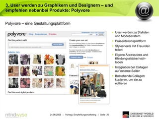 3. User werden zu Graphikern und Designern – und
empfehlen nebenbei Produkte: Polyvore

Polyvore – eine Gestaltungsplattform

                                                                                 User werden zu Stylisten
                                                                                  und Modeberatern
                                                                                 Präsentationsplattform
                                                                                 Stylesheets mit Freunden
                                                                                  teilen
                                                                                 Eigene Accessoires und
                                                                                  Kleidungsstücke hoch-
                                                                                  laden
                                                                                 Integration der Collagen
                                                                                  auf externe Seiten
                                                                                 Bestehende Collagen
                                                                                  kopieren, um sie zu
                                                                                  editieren




                        24.06.2009 | Vortrag: Empfehlungsmarketing | Seite 20
 