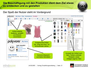 Die Beschäftigung mit den Produkten dient dem Ziel etwas
zu entdecken und zu gestalten

Der Spaß der Nutzer steht im Vordergrund




        Artikel beliebig
      skalieren, spiegeln
         und Ebenen
         verschieben


                                     Ausgesuchte Artikel
                                    per „drag and drop“ ins
                                     Schaufenster ziehen



                                                                                    Auswahl der Artikel nach
                                         Account-Übersicht                           Item, Farben und/oder
                                        und letzte Aktivitäten                          Designer, sowie
                                                                                      Anlegen eigener Tabs



                            24.06.2009 | Vortrag: Empfehlungsmarketing | Seite 21
 