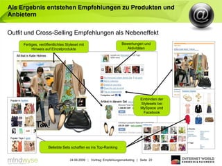 Als Ergebnis entstehen Empfehlungen zu Produkten und
Anbietern

Outfit und Cross-Selling Empfehlungen als Nebeneffekt
     Fertiges, veröffentlichtes Styleset mit                       Bewertungen und
          Hinweis auf Einzelprodukte                                  Aktivitäten




                                                                               Einbinden der
                                                                               Stylesets bei
                                                                               MySpace und
                                                                                 Facebook




                     Beliebte Sets schaffen es ins Top-Ranking


                                  24.06.2009 | Vortrag: Empfehlungsmarketing | Seite 22
 