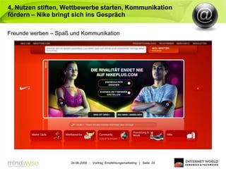 4. Nutzen stiften, Wettbewerbe starten, Kommunikation
fördern – Nike bringt sich ins Gespräch

Freunde werben – Spaß und Kommunikation




                      24.06.2009 | Vortrag: Empfehlungsmarketing | Seite 24
 