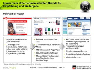 Immer mehr Unternehmen schaffen Gründe für
Empfehlung und Weitergabe

Mehrwert für Nutzer




  Alpecin entwickelte einen                     Polyvore launchte im Feb                    AWD stellt vielfache Rechen-
   „Glatzenrechner“                               2007                                         und Planungsprogramme für
  Zehn Tage nach                                3 Millionen Unique Visitors im               die persönliche
   Freischaltung hatten sich                      Monat                                        Finanzoptimierung zur
   schon eine halbe Millionen                                                                  Verfügung, z.B.:
                                                 118 Millionen mtl. Page Views
   Interessierte durch den                                                                    Abgeltungssteuer-Rechner
   Fragenkatalog geklickt                        800,000 registrierte Nutzer
                                                                                              Brutto-Netto Gehalts-Rechner
                                                 Mix and Match Tools werden
                                                  zum Standardtool von                        Inflations-Rechner
                                                  Fashion Shops
Quelle: Zukunftstrend Empfehlungsmarketing, Anne M. Schüller

                                         24.06.2009 | Vortrag: Empfehlungsmarketing | Seite 25
 