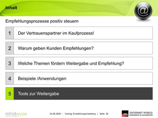 Inhalt


Empfehlungsprozesse positiv steuern

 1       Der Vertrauenspartner im Kaufprozess!


 2       Warum geben Kunden Empfehlungen?


 3       Welche Themen fördern Weitergabe und Empfehlung?


 4       Beispiele /Anwendungen


 5       Tools zur Weitergabe



                        24.06.2009 | Vortrag: Empfehlungsmarketing | Seite 26
 
