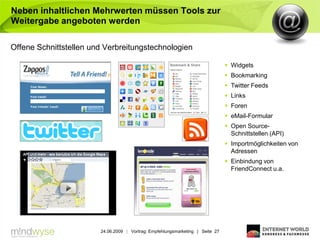 Neben inhaltlichen Mehrwerten müssen Tools zur
Weitergabe angeboten werden

Offene Schnittstellen und Verbreitungstechnologien

                                                                                 Widgets
                                                                                 Bookmarking
                                                                                 Twitter Feeds
                                                                                 Links
                                                                                 Foren
                                                                                 eMail-Formular
                                                                                 Open Source-
                                                                                  Schnittstellen (API)
                                                                                 Importmöglichkeiten von
                                                                                  Adressen
                                                                                 Einbindung von
                                                                                  FriendConnect u.a.




                        24.06.2009 | Vortrag: Empfehlungsmarketing | Seite 27
 