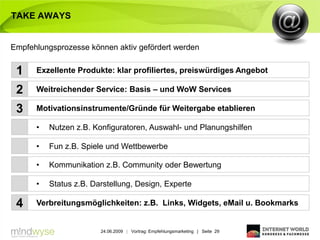 TAKE AWAYS


Empfehlungsprozesse können aktiv gefördert werden


 1    Exzellente Produkte: klar profiliertes, preiswürdiges Angebot

 2    Weitreichender Service: Basis – und WoW Services

 3    Motivationsinstrumente/Gründe für Weitergabe etablieren

      •   Nutzen z.B. Konfiguratoren, Auswahl- und Planungshilfen

      •   Fun z.B. Spiele und Wettbewerbe

      •   Kommunikation z.B. Community oder Bewertung

      •   Status z.B. Darstellung, Design, Experte

 4    Verbreitungsmöglichkeiten: z.B. Links, Widgets, eMail u. Bookmarks


                        24.06.2009 | Vortrag: Empfehlungsmarketing | Seite 29
 