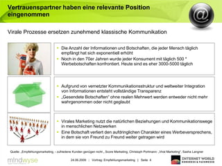 Vertrauenspartner haben eine relevante Position
eingenommen

Virale Prozesse ersetzen zunehmend klassische Kommunikation

                                 Die Anzahl der Informationen und Botschaften, die jeder Mensch täglich
                                  empfängt hat sich exponentiell erhöht
                                 Noch in den 70er Jahren wurde jeder Konsument mit täglich 500 *
                                  Werbebotschaften konfrontiert. Heute sind es eher 3000-5000 täglich




                                 Aufgrund von vernetzter Kommunikationsstruktur und weltweiter Integration
                                  von Informationen entsteht vollständige Transparenz
                                 „Gesendete Botschaften“ ohne realen Mehrwert werden entweder nicht mehr
                                  wahrgenommen oder nicht geglaubt



                                 Virales Marketing nutzt die natürlichen Beziehungen und Kommunikationswege
                                  in menschlichen Netzwerken
                                 Eine Botschaft verliert den aufdringlichen Charakter eines Werbeversprechens,
                                  in dem sie von Freund zu Freund weiter getragen wird


Quelle: „Empfehlungsmarketing, - zufriedene Kunden genügen nicht „ Score Marketing, Christoph Portmann: „Viral Marketing“, Sasha Langner

                                          24.06.2009 | Vortrag: Empfehlungsmarketing | Seite 4
 